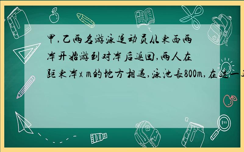 甲,乙两名游泳运动员从东西两岸开始游到对岸后返回,两人在距东岸x m的地方相遇,泳池长800m,在这一过程中,甲游的路程是___________,乙游的路程是___________.