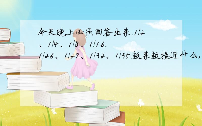 今天晚上必须回答出来.1/2、1/4、1/8、1/16.1/26、1/29、1/32、1/35.越来越接近什么,你有什么猜想?我怕没人浪费分数,今天晚上回答出来的我悬赏10分