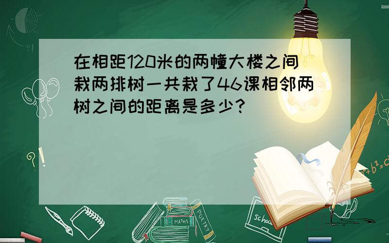 在相距120米的两幢大楼之间栽两排树一共栽了46课相邻两树之间的距离是多少?