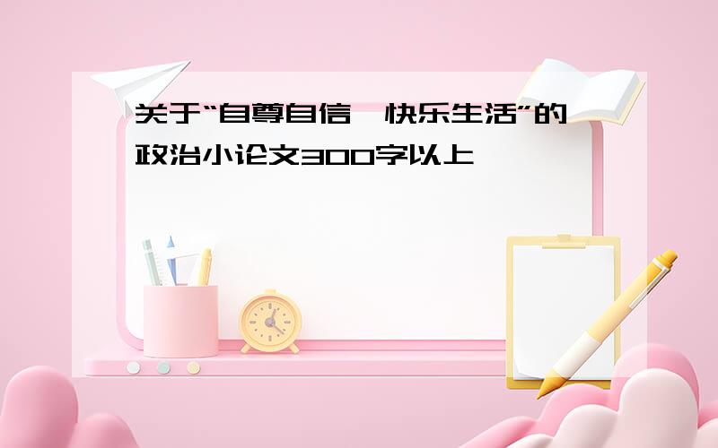 关于“自尊自信,快乐生活”的政治小论文300字以上