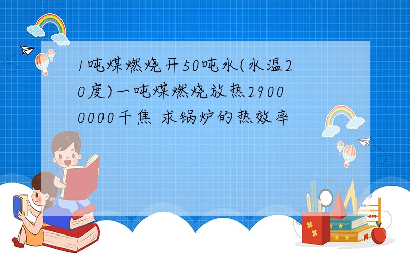 1吨煤燃烧开50吨水(水温20度)一吨煤燃烧放热29000000千焦 求锅炉的热效率