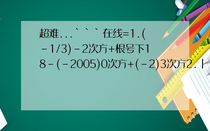 超难...```在线=1.(-1/3)-2次方+根号下18-(-2005)0次方+(-2)3次方2.|-1/3|-(3.14兀)0次方+(1-cos60度)乘(1/2)的-2次方3.若(根号下3-a)平方与|b-1|互为相反数,则求2/a-b的值4.分解因式:9x方(m-n)+y方(n-m)x的3次方-y的