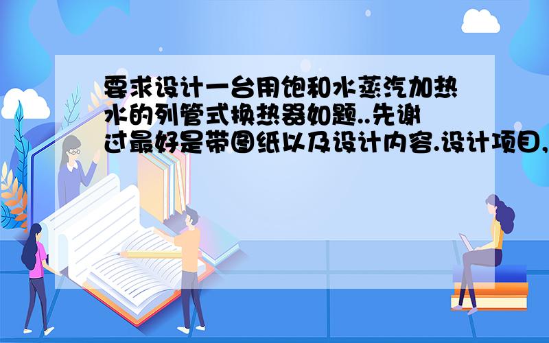 要求设计一台用饱和水蒸汽加热水的列管式换热器如题..先谢过最好是带图纸以及设计内容.设计项目,设计计算