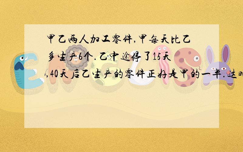 甲乙两人加工零件,甲每天比乙多生产6个.乙中途停了15天,40天后乙生产的零件正好是甲的一半.这时两...甲乙两人加工零件,甲每天比乙多生产6个.乙中途停了15天,40天后乙生产的零件正好是甲