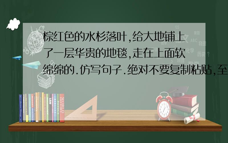 棕红色的水杉落叶,给大地铺上了一层华贵的地毯,走在上面软绵绵的.仿写句子.绝对不要复制粘贴,至少5句