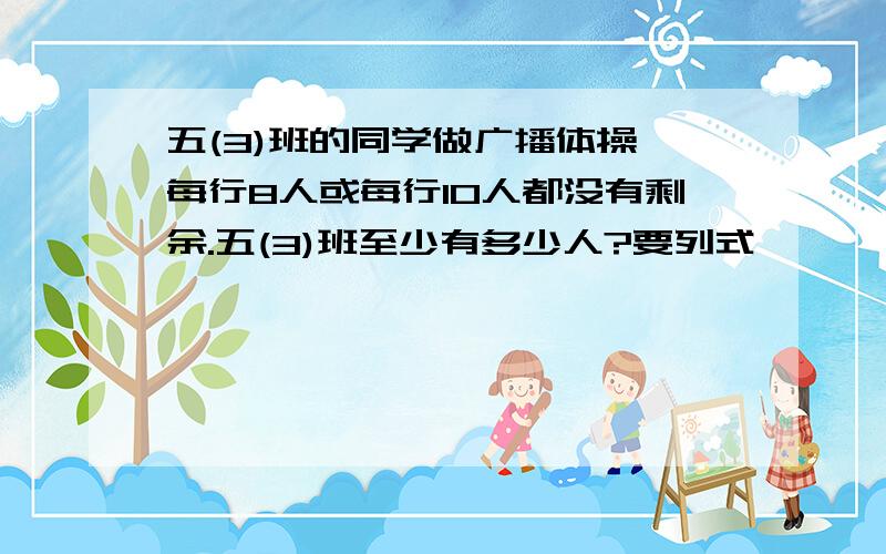 五(3)班的同学做广播体操,每行8人或每行10人都没有剩余.五(3)班至少有多少人?要列式