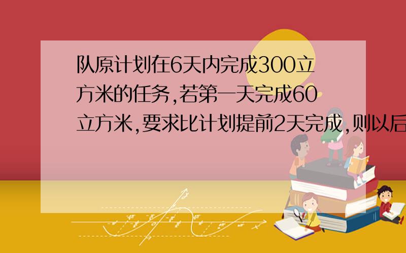 队原计划在6天内完成300立方米的任务,若第一天完成60立方米,要求比计划提前2天完成,则以后的几天至少完成多少立方米?要一元一次方程的