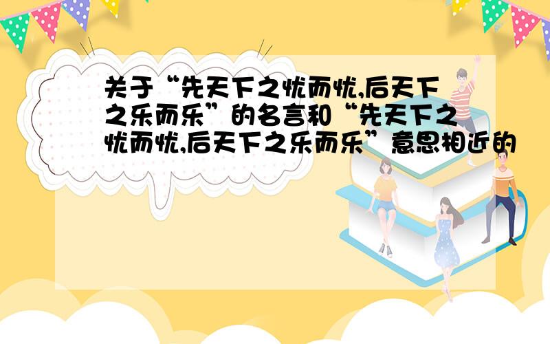 关于“先天下之忧而忧,后天下之乐而乐”的名言和“先天下之忧而忧,后天下之乐而乐”意思相近的