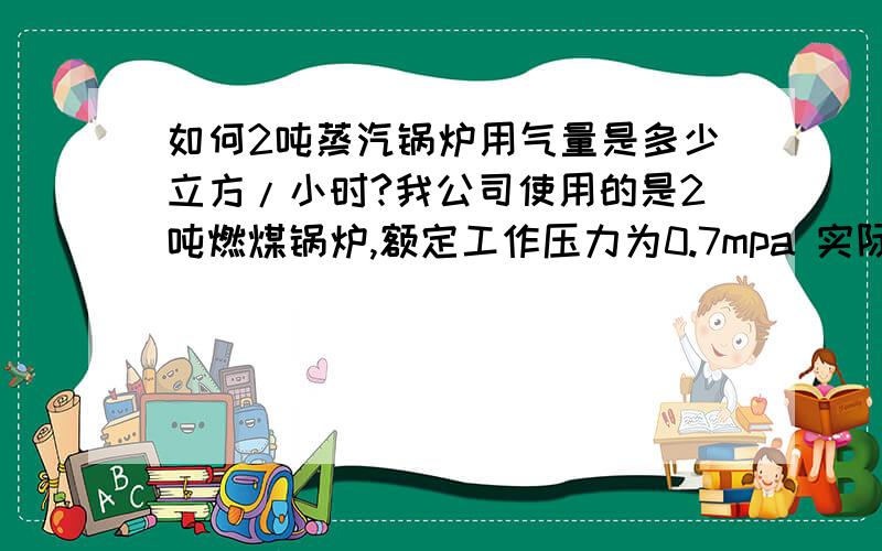 如何2吨蒸汽锅炉用气量是多少立方/小时?我公司使用的是2吨燃煤锅炉,额定工作压力为0.7mpa 实际使用时确保在0.4-0.6mpa 输出蒸汽管道型号为65,我想知道这台锅炉每小时的输出蒸汽量是多少?