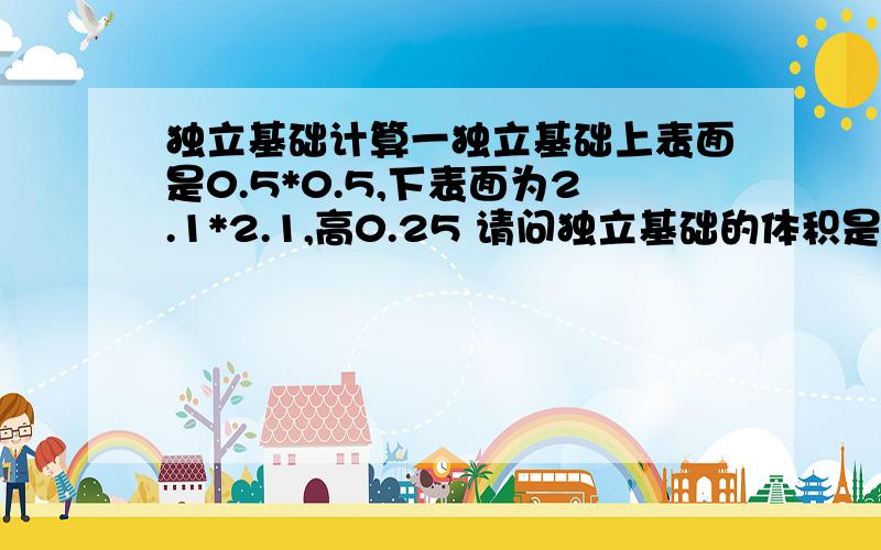 独立基础计算一独立基础上表面是0.5*0.5,下表面为2.1*2.1,高0.25 请问独立基础的体积是多少?（单位：米）这样的计算结果 （0.5*0.5+0.5*2.1+2.1*2.1）*0.25/3