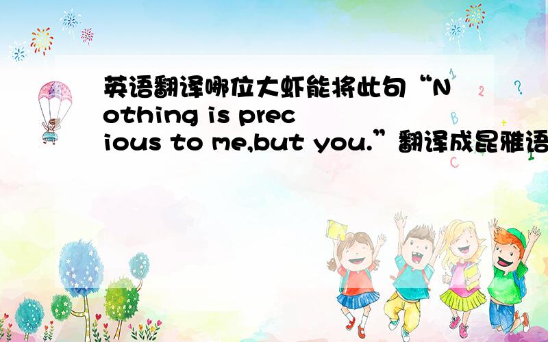 英语翻译哪位大虾能将此句“Nothing is precious to me,but you.”翻译成昆雅语,感激不尽（实在不行,就翻译成别的语种,越多越好.翻译最多的追加50＾100分）