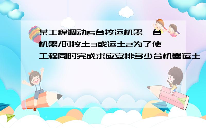 某工程调动15台挖运机器一台机器/时挖土3或运土2为了使工程同时完成求应安排多少台机器运土