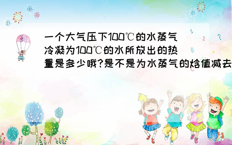 一个大气压下100℃的水蒸气冷凝为100℃的水所放出的热量是多少哦?是不是为水蒸气的焓值减去水的焓值就可以了?