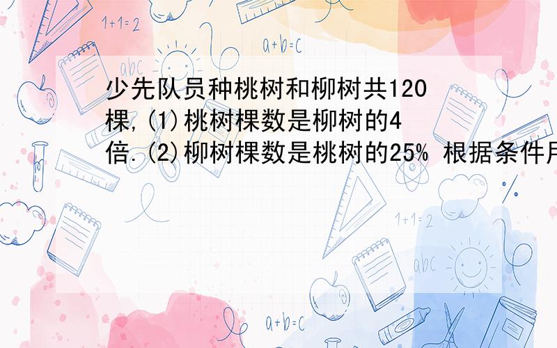 少先队员种桃树和柳树共120棵,(1)桃树棵数是柳树的4倍.(2)柳树棵数是桃树的25% 根据条件用解方程算出桃树和柳树各多少棵.等量关系式要有