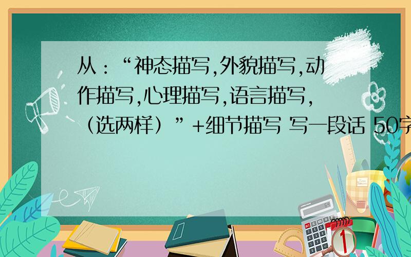 从：“神态描写,外貌描写,动作描写,心理描写,语言描写,（选两样）”+细节描写 写一段话 50字左右