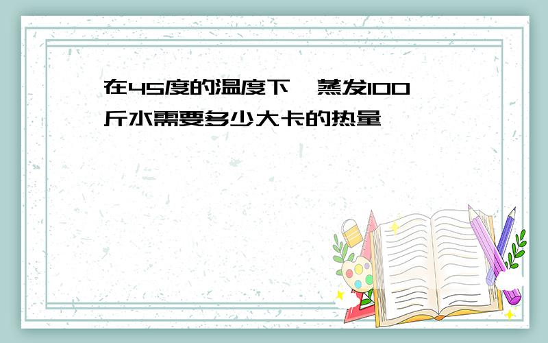 在45度的温度下,蒸发100斤水需要多少大卡的热量