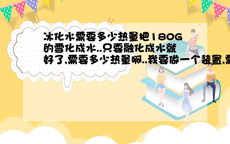 冰化水需要多少热量把180G的雪化成水..只要融化成水就好了,需要多少热量啊..我要做一个装置,需要一个热量的数据.