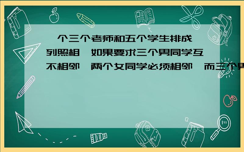 一个三个老师和五个学生排成一列照相,如果要求三个男同学互不相邻,两个女同学必须相邻,而三个男老师必须相邻,那么一共有多少种不同的排法?