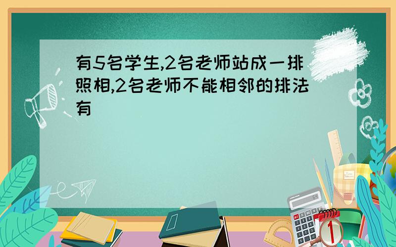 有5名学生,2名老师站成一排照相,2名老师不能相邻的排法有