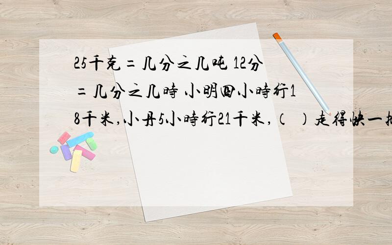 25千克=几分之几吨 12分=几分之几时 小明四小时行18千米,小丹5小时行21千米,（ ）走得快一批化肥,第一天运走它的三分之一,第二天运走它的五分之二,这批化肥还剩几分之几没有运