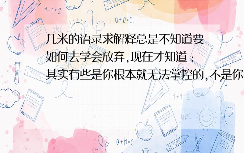 几米的语录求解释总是不知道要如何去学会放弃,现在才知道：其实有些是你根本就无法掌控的,不是你不去放弃,而是根本就抓不住.这是啥意思啊?