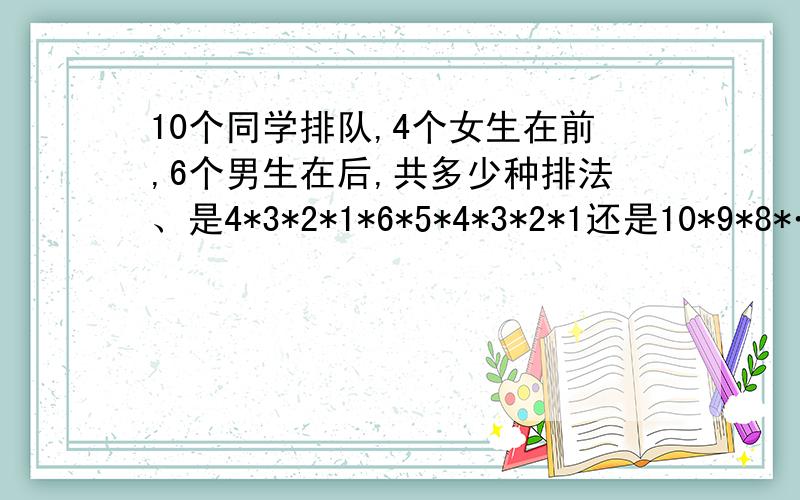 10个同学排队,4个女生在前,6个男生在后,共多少种排法、是4*3*2*1*6*5*4*3*2*1还是10*9*8*……1