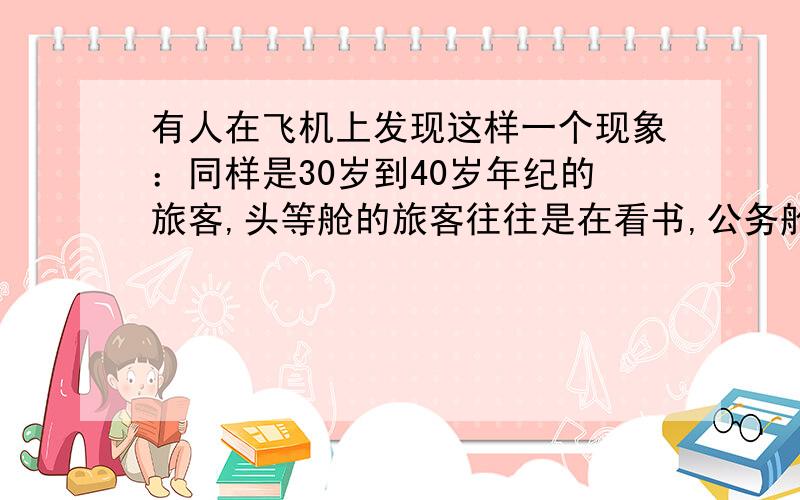 有人在飞机上发现这样一个现象：同样是30岁到40岁年纪的旅客,头等舱的旅客往往是在看书,公务舱的旅客大多看杂志或用笔记本电脑办公,经济舱的旅客则是看报纸、看电影、玩手机和聊天的