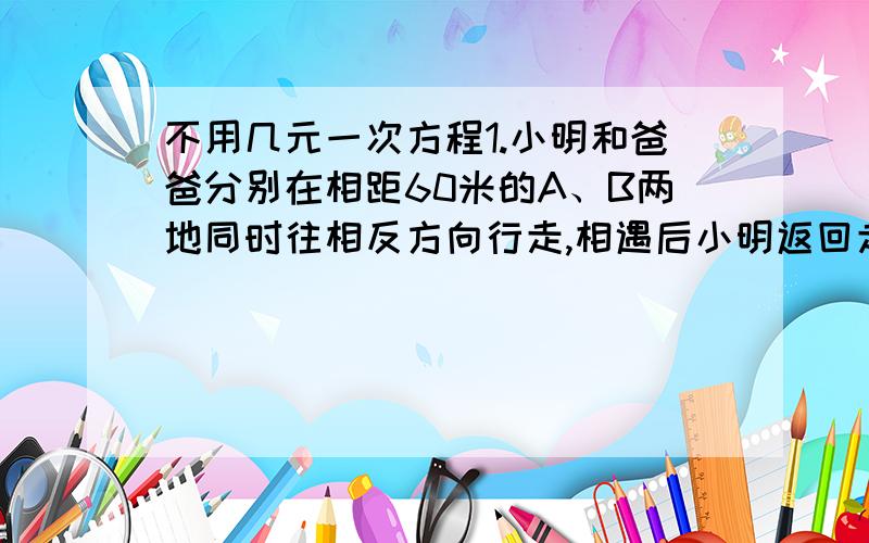 不用几元一次方程1.小明和爸爸分别在相距60米的A、B两地同时往相反方向行走,相遇后小明返回走向A点而爸爸继续向前走,当小明走到A点时,爸爸也恰恰回到B点,那么小明共走多少米?2.便民超市