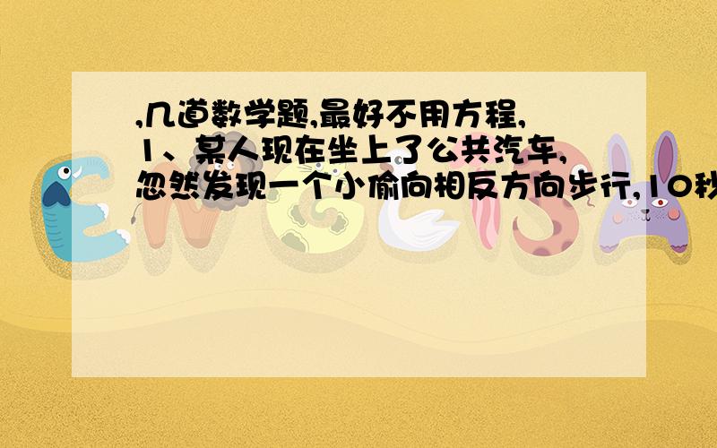 ,几道数学题,最好不用方程,1、某人现在坐上了公共汽车,忽然发现一个小偷向相反方向步行,10秒后他下车去追小偷,如果其速度比小偷快一倍,比汽车速度慢4/5,追上小偷需要几秒?2、有两个正方