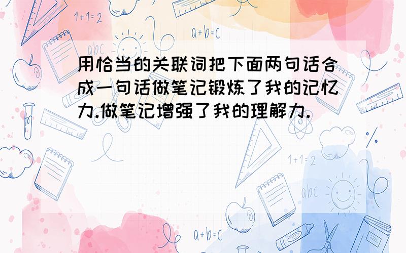 用恰当的关联词把下面两句话合成一句话做笔记锻炼了我的记忆力.做笔记增强了我的理解力.