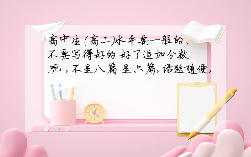 高中生（高二）水平要一般的、不要写得好的.好了追加分数..呃 ,不是八篇 是六篇,话题随便,