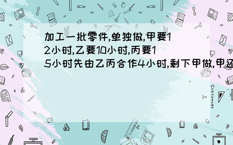 加工一批零件,单独做,甲要12小时,乙要10小时,丙要15小时先由乙丙合作4小时,剩下甲做,甲还·还要几小