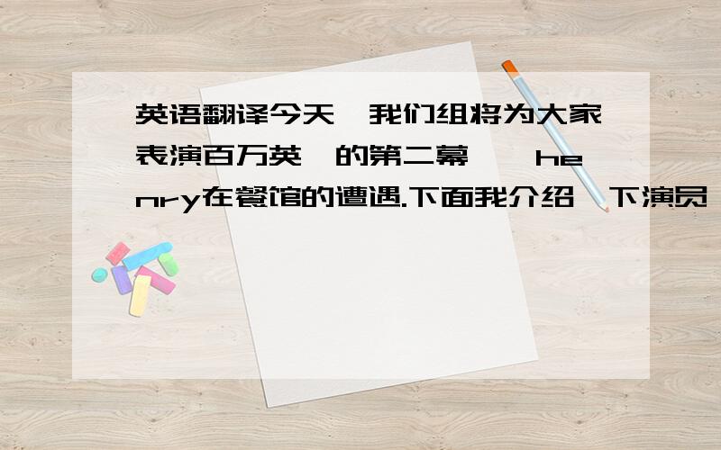 英语翻译今天,我们组将为大家表演百万英镑的第二幕——henry在餐馆的遭遇.下面我介绍一下演员：sb.饰演henry,sb是导演兼编剧,sb是旁白