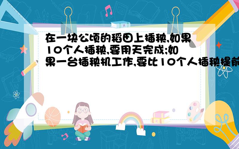 在一块公顷的稻田上插秧,如果10个人插秧,要用天完成;如果一台插秧机工作,要比10个人插秧提前3天完成...在一块公顷的稻田上插秧,如果10个人插秧,要用天完成;如果一台插秧机工作,要比10个