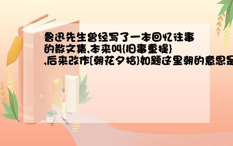 鲁迅先生曾经写了一本回忆往事的散文集,本来叫{旧事重提},后来改作[朝花夕拾}如题这里朝的意思是＿＿＿．与朝相对应的反义词除”夕’之外还有＿＿＿＿＿．你还读过鲁迅写的这样一本