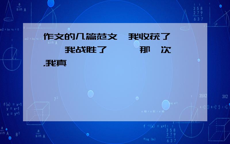 作文的几篇范文《我收获了 》 《 我战胜了 》《 那一次，我真 》