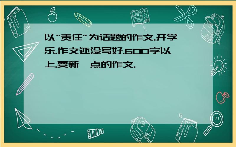 以“责任”为话题的作文.开学乐.作文还没写好.600字以上.要新一点的作文.