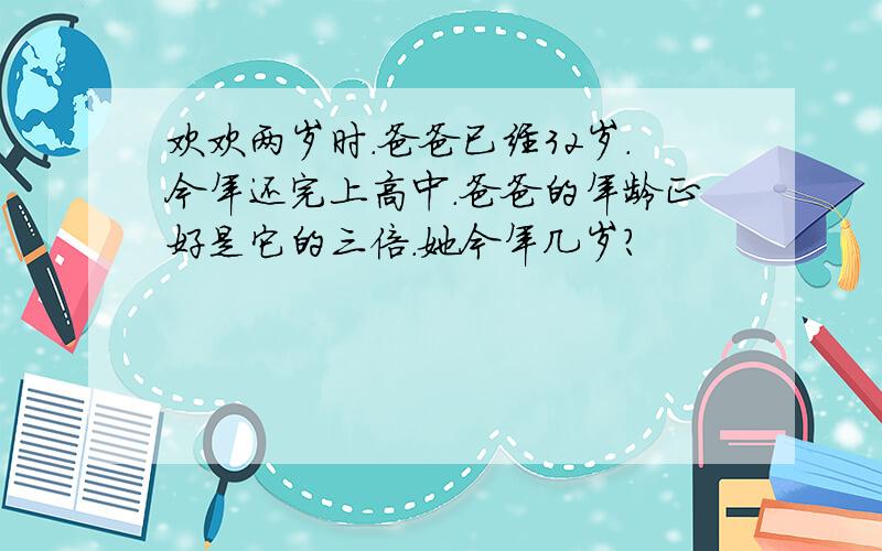 欢欢两岁时.爸爸已经32岁.今年还完上高中.爸爸的年龄正好是它的三倍.她今年几岁?