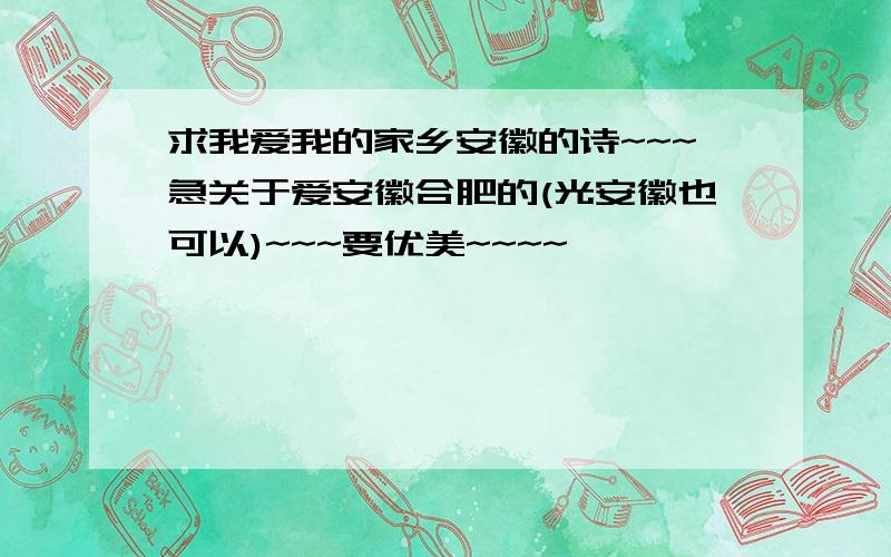 求我爱我的家乡安徽的诗~~~急关于爱安徽合肥的(光安徽也可以)~~~要优美~~~~