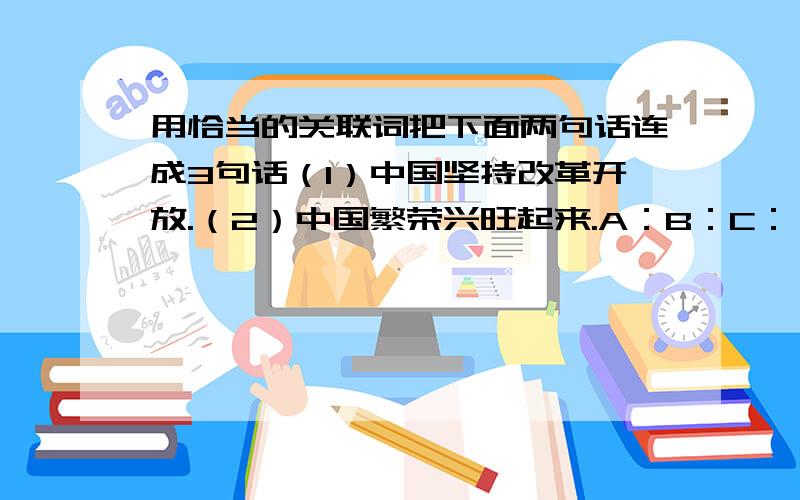 用恰当的关联词把下面两句话连成3句话（1）中国坚持改革开放.（2）中国繁荣兴旺起来.A：B：C：