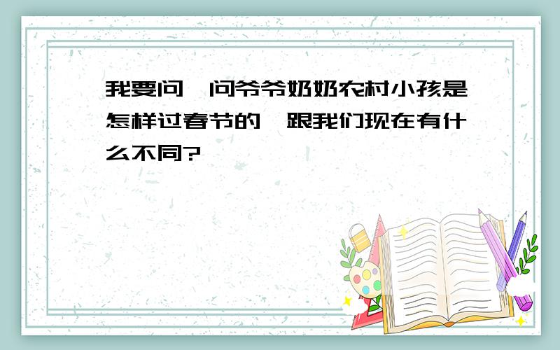 我要问一问爷爷奶奶农村小孩是怎样过春节的,跟我们现在有什么不同?