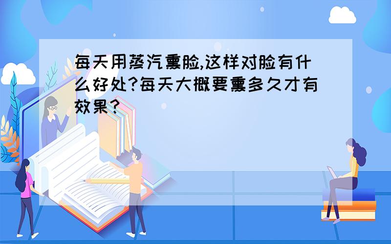 每天用蒸汽熏脸,这样对脸有什么好处?每天大概要熏多久才有效果?