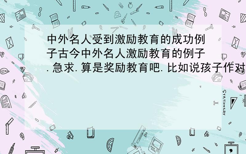 中外名人受到激励教育的成功例子古今中外名人激励教育的例子.急求.算是奖励教育吧.比如说孩子作对了一件事情.父母便给与他一些物质奖励或者精神奖励.最后孩子长大以后成才了