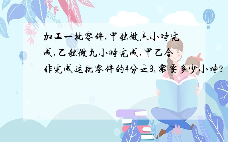 加工一批零件,甲独做六小时完成,乙独做九小时完成,甲乙合作完成这批零件的4分之3,需要多少小时?