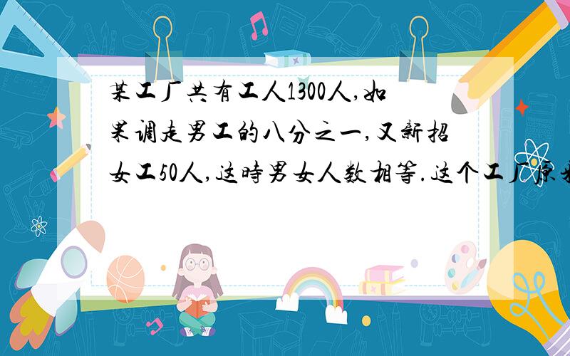 某工厂共有工人1300人,如果调走男工的八分之一,又新招女工50人,这时男女人数相等.这个工厂原来有男工几