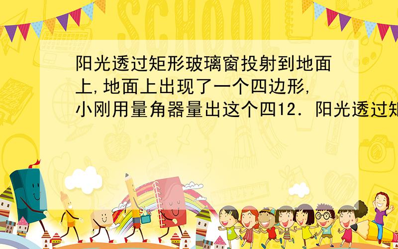 阳光透过矩形玻璃窗投射到地面上,地面上出现了一个四边形,小刚用量角器量出这个四12．阳光透过矩形玻璃窗投射到地面上,地面上出现了一个明亮的四边形．小刚用量角器量出这个四边形