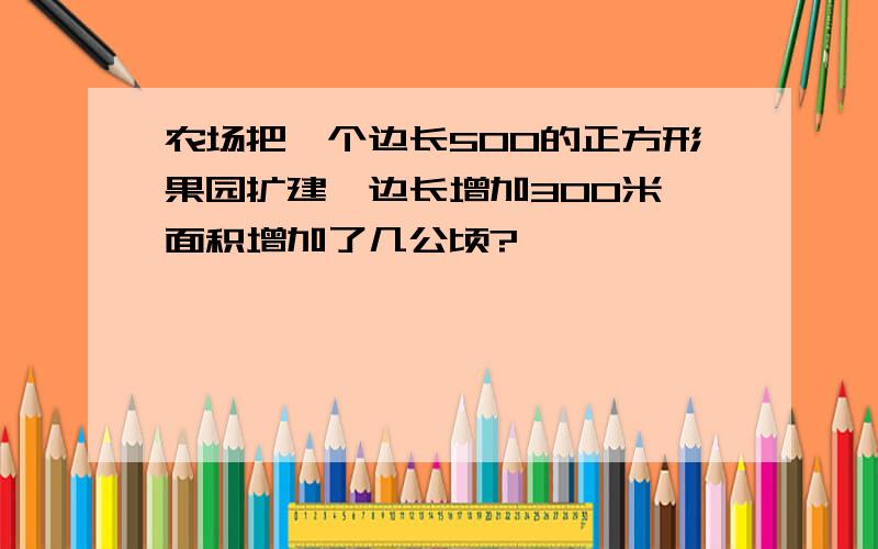 农场把一个边长500的正方形果园扩建,边长增加300米,面积增加了几公顷?