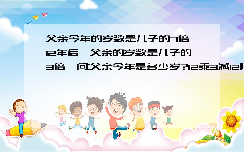 父亲今年的岁数是儿子的7倍,12年后,父亲的岁数是儿子的3倍,问:父亲今年是多少岁?12乘3减12除以（7减3）=6,6乘7=42岁 方程我会列，就是看不懂这个算术方法……以前，我记得好像是年龄差相等