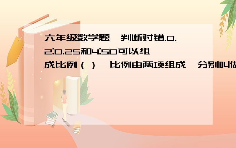 六年级数学题,判断对错.0.2:0.25和4:50可以组成比例（）,比例由两项组成,分别叫做前项和后项（）