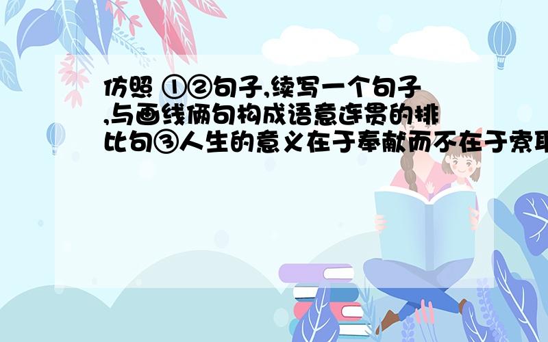 仿照 ①②句子,续写一个句子,与画线俩句构成语意连贯的排比句③人生的意义在于奉献而不在于索取.①如果你是一棵大树,就洒下一片阴凉；②如果你是一泓清泉,就滋润一方土地；③